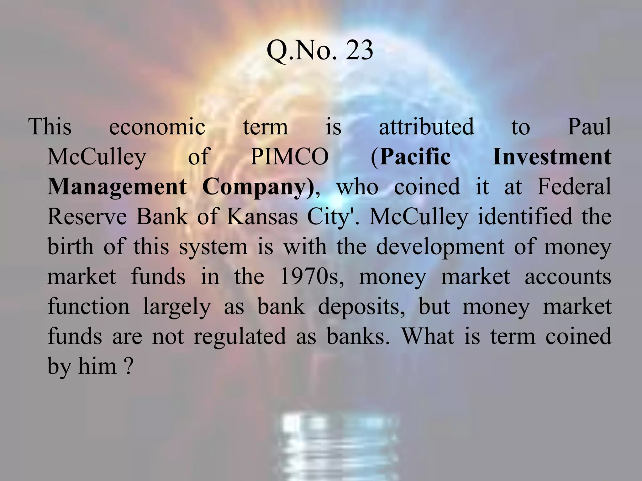 Q.No. 23
This economic term is attributed to Paul
McCulley of PIMCO (Pacific Investment
Management Company), who coined it at Federal
Reserve Bank of Kansas City'. McCulley identified the
birth of this system is with the development of money
market funds in the 1970s, money market accounts
function largely as bank deposits, but money market
funds are not regulated as banks. What is term coined
by him ?
 