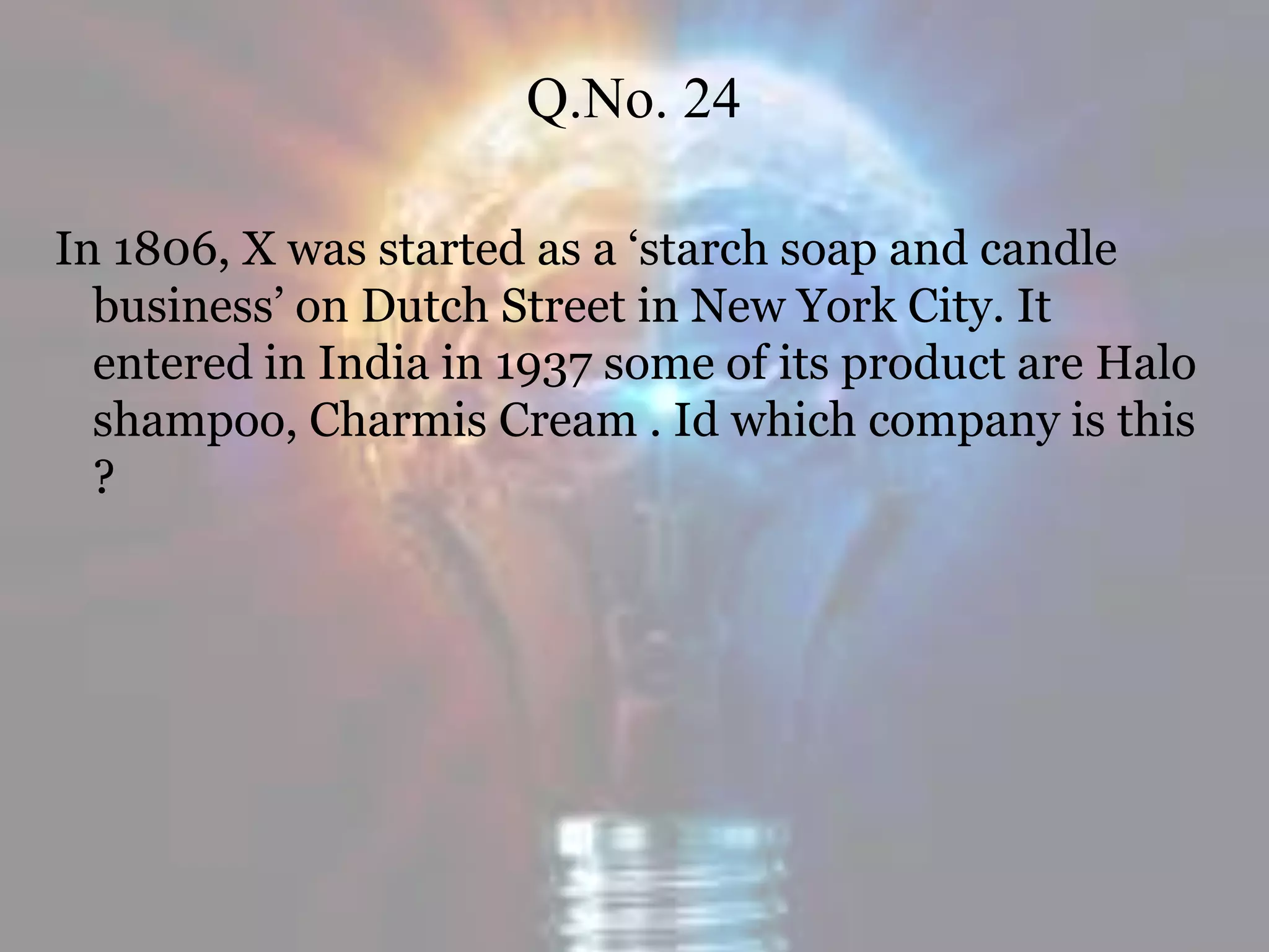 Q.No. 24
In 1806, X was started as a ‘starch soap and candle
business’ on Dutch Street in New York City. It
entered in India in 1937 some of its product are Halo
shampoo, Charmis Cream . Id which company is this
?
 