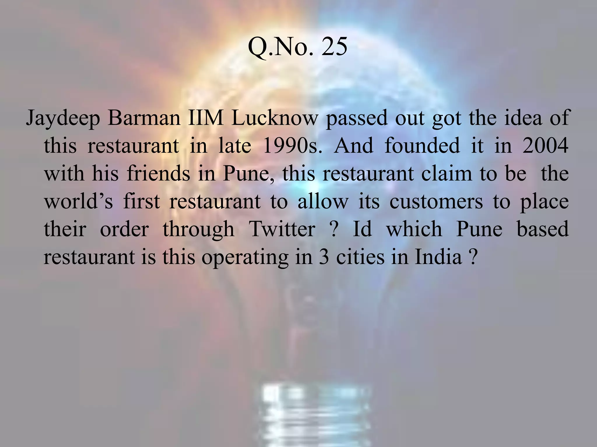 Q.No. 25
Jaydeep Barman IIM Lucknow passed out got the idea of
this restaurant in late 1990s. And founded it in 2004
with his friends in Pune, this restaurant claim to be the
world’s first restaurant to allow its customers to place
their order through Twitter ? Id which Pune based
restaurant is this operating in 3 cities in India ?
 