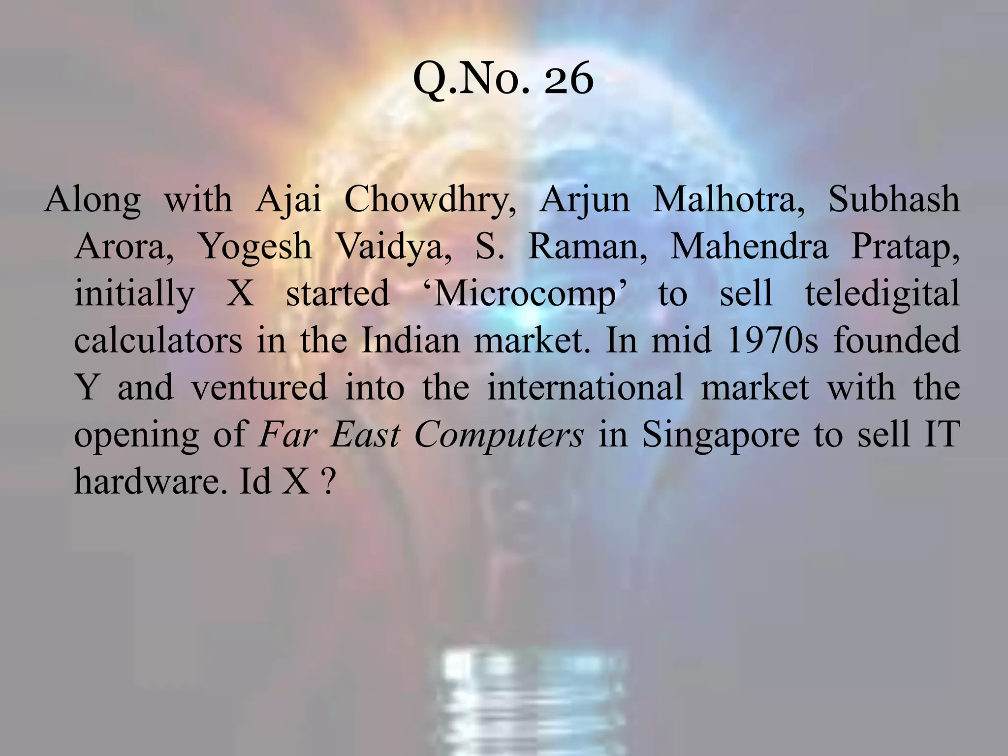 Q.No. 26
Along with Ajai Chowdhry, Arjun Malhotra, Subhash
Arora, Yogesh Vaidya, S. Raman, Mahendra Pratap,
initially X started ‘Microcomp’ to sell teledigital
calculators in the Indian market. In mid 1970s founded
Y and ventured into the international market with the
opening of Far East Computers in Singapore to sell IT
hardware. Id X ?
 