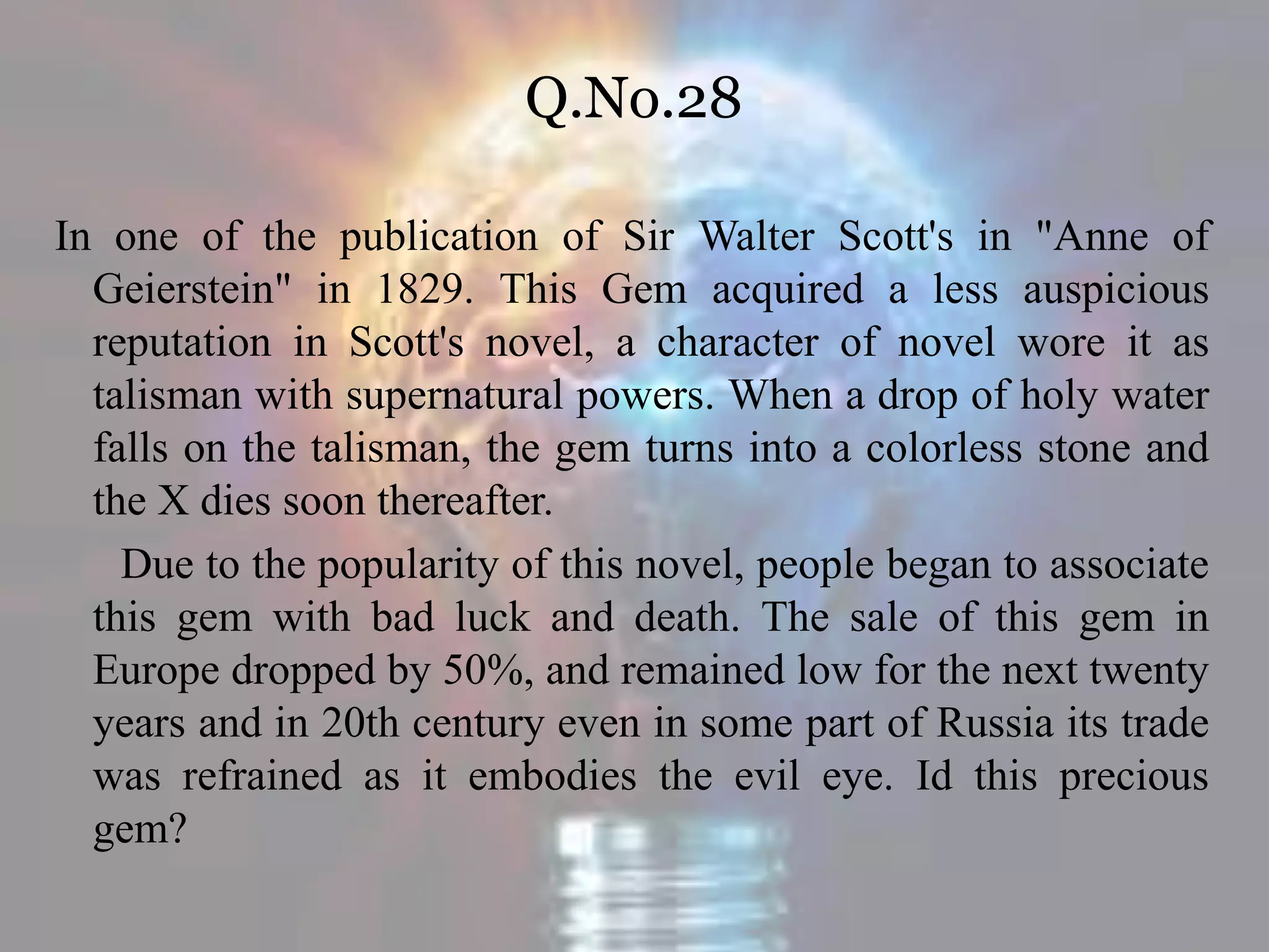 Q.No.28
In one of the publication of Sir Walter Scott's in "Anne of
Geierstein" in 1829. This Gem acquired a less auspicious
reputation in Scott's novel, a character of novel wore it as
talisman with supernatural powers. When a drop of holy water
falls on the talisman, the gem turns into a colorless stone and
the X dies soon thereafter.
Due to the popularity of this novel, people began to associate
this gem with bad luck and death. The sale of this gem in
Europe dropped by 50%, and remained low for the next twenty
years and in 20th century even in some part of Russia its trade
was refrained as it embodies the evil eye. Id this precious
gem?
 