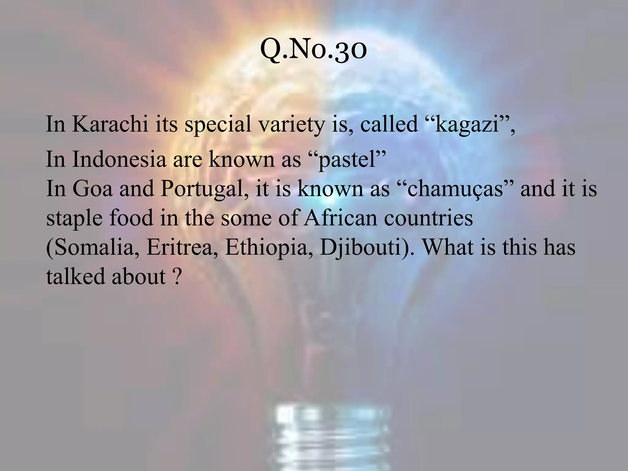 Q.No.30
In Karachi its special variety is, called “kagazi”,
In Indonesia are known as “pastel”
In Goa and Portugal, it is known as “chamuças” and it is
staple food in the some of African countries
(Somalia, Eritrea, Ethiopia, Djibouti). What is this has
talked about ?
 