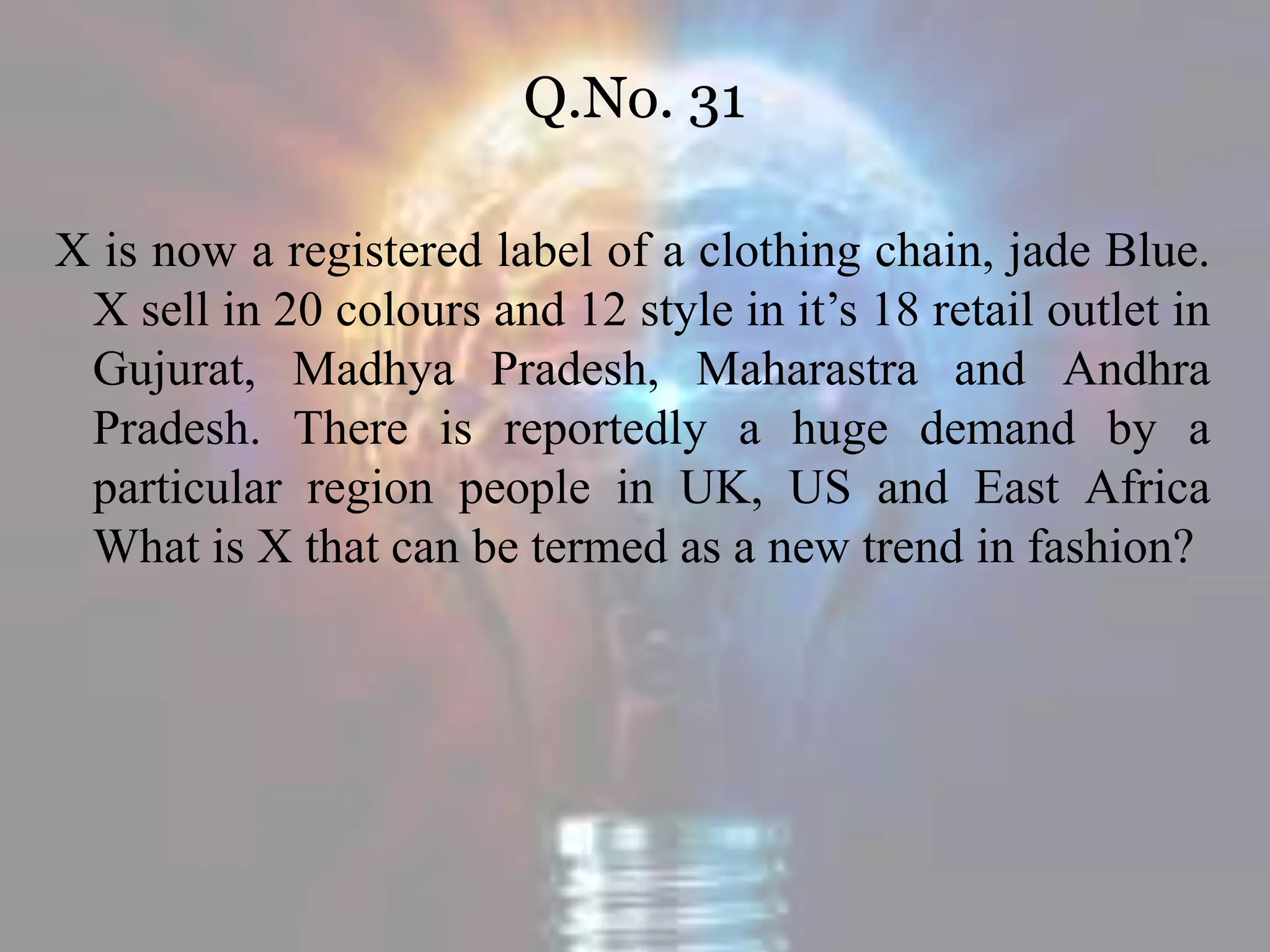 Q.No. 31
X is now a registered label of a clothing chain, jade Blue.
X sell in 20 colours and 12 style in it’s 18 retail outlet in
Gujurat, Madhya Pradesh, Maharastra and Andhra
Pradesh. There is reportedly a huge demand by a
particular region people in UK, US and East Africa
What is X that can be termed as a new trend in fashion?
 