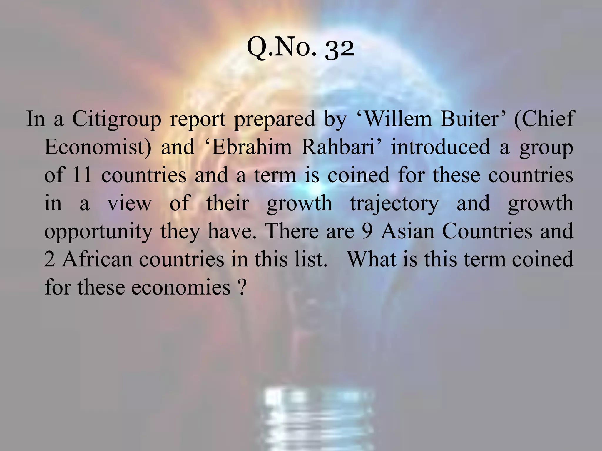 Q.No. 32
In a Citigroup report prepared by ‘Willem Buiter’ (Chief
Economist) and ‘Ebrahim Rahbari’ introduced a group
of 11 countries and a term is coined for these countries
in a view of their growth trajectory and growth
opportunity they have. There are 9 Asian Countries and
2 African countries in this list. What is this term coined
for these economies ?
 