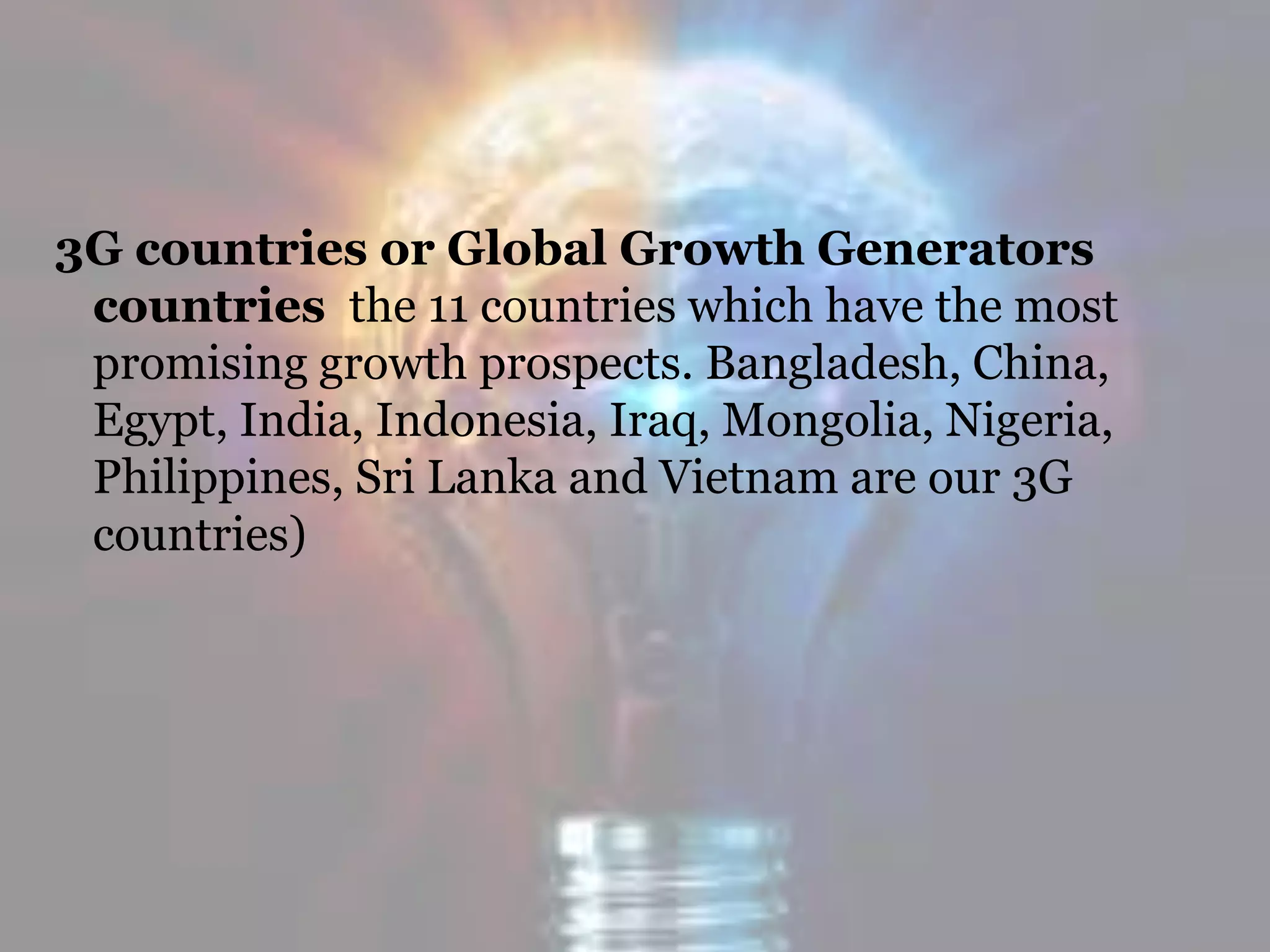 3G countries or Global Growth Generators
countries the 11 countries which have the most
promising growth prospects. Bangladesh, China,
Egypt, India, Indonesia, Iraq, Mongolia, Nigeria,
Philippines, Sri Lanka and Vietnam are our 3G
countries)
 