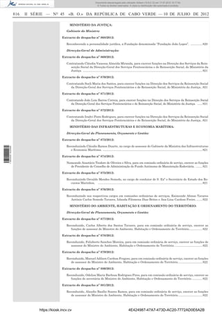 Documento descarregado pelo utilizador Adilson (10.8.0.12) em 17-07-2012 15:17:54.
                                                                               © Todos os direitos reservados. A cópia ou distribuição não autorizada é proibida.


                  816   II SÉRIE — NO 45        «B. O.» DA REPÚBLICA DE CABO VERDE — 10 DE JULHO DE 2012

                                                 MINISTÉRIO DA JUSTIÇA:

                                              Gabinete do Ministro:

                                           Extracto de despacho nº 868/2012:

                                              Reconhecendo a personalidade jurídica, a Fundação denominada “Fundação João Lopes”. .............. 820

                                              Direcção-Geral de Administração:

                                           Extracto de despacho nº 869/2012:

                                              Contratando Cláudia Vanessa Almeida Miranda, para exercer funções na Direcção dos Serviços da Rein-
                                                serção Social da Direcção-Geral dos Serviços Penitenciários e de Reinserção Social, do Ministério da
                                                Justiça. ................................................................................................................................................ 821

                                           Extracto de despacho nº 870/2012:

                                              Contratando Soeli Maria dos Santos, para exercer funções na Direcção dos Serviços da Reinserção Social
                                                da Direcção-Geral dos Serviços Penitenciários e de Reinserção Social, do Ministério da Justiça.. 821

                                           Extracto de despacho nº 871/2012:

                                              Contratando João Luis Barros Correia, para exercer funções na Direcção dos Serviços da Reinserção Social
                                                 da Direcção-Geral dos Serviços Penitenciários e de Reinserção Social, do Ministério da Justiça. ...... 821

                                           Extracto de despacho nº 872/2012:

                                              Contratando Iradvi Pinto Rodrigues, para exercer funções na Direcção dos Serviços da Reinserção Social
                                                da Direcção-Geral dos Serviços Penitenciários e de Reinserção Social, do Ministério da Justiça.. 821

                                                 MINISTÉRIO DAS INFRAESTRUTURAS E ECONOMIA MARÍTIMA:

                                              Direcção-Geral do Planeamento, Orçamento e Gestão:

                                           Extracto de despacho nº 873/2012:

                                              Reconduzindo Cláudio Ramos Duarte, no cargo de assessor do Gabinete da Ministra das Infraestruturas
1 562000 002089




                                                 e Economia Marítima. ........................................................................................................................ 821

                                           Extracto de despacho nº 874/2012:

                                              Nomeando Anastácio Teodoro de Oliveira e Silva, para em comissão ordinária de serviço, exercer as funções
                                                de Presidente do Conselho de Administração do Fundo Autónomo de Manutenção Rodoviária. ........ 821

                                           Extracto de despacho nº 875/2012:

                                              Reconduzindo Osvaldo Mendes Semedo, no cargo de condutor de S. Exª o Secretário de Estado dos Re-
                                                 cursos Marinhos. .............................................................................................................................. 821

                                           Extracto de despacho nº 876/2012:

                                              Reconduzindo nos respectivos cargos em comissões ordinárias de serviços, Raimundo Afonso Tavares
                                                 António Carlos Semedo Tavares, Iolanda Filomena Dias Brites e Ana Lina Cardoso Freire. ....... 822

                                                 MINISTÉRIO DO AMBIENTE, HABITAÇÃO E ORDENAMENTO DO TERRITÓRIO:

                                              Direcção-Geral de Planeamento, Orçamento e Gestão:

                                           Extracto de despacho nº 877/2012:

                                              Reconduzido, Carlos Alberto dos Santos Tavares, para em comissão ordinária de serviço, exercer as
                                                 funções de assessor do Ministro do Ambiente, Habitação e Ordenamento do Território................ 822

                                           Extracto de despacho nº 878/2012:

                                              Reconduzido, Felizberto Sanches Moreira, para em comissão ordinária de serviço, exercer as funções de
                                                 assessor do Ministro do Ambiente, Habitação e Ordenamento do Território. ................................. 822

                                           Extracto de despacho nº 879/2012:

                                              Reconduzido, Manuel Adilson Cardoso Fragoso, para em comissão ordinária de serviço, exercer as funções
                                                 de assessor do Ministro do Ambiente, Habitação e Ordenamento do Território. ............................ 822

                                           Extracto de despacho nº 880/2012:

                                              Reconduzido, Odelisa Maria Barbosa Rodrigues Pires, para em comissão ordinária de serviço, exercer as
                                                 funções de secretária do Ministro do Ambiente, Habitação e Ordenamento do Território. ............ 822

                                           Extracto de despacho nº 881/2012:

                                              Reconduzido, Alaudio Basílio Soares Ramos, para em comissão ordinária de serviço, exercer as funções
                                                 de assessor do Ministro do Ambiente, Habitação e Ordenamento do Território. ............................ 822



                             https://kiosk.incv.cv                                                                 4E424987-47A7-473D-AC20-7772AD0E6A2B
 