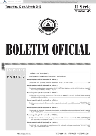 Documento descarregado pelo utilizador Adilson (10.8.0.12) em 17-07-2012 15:17:54.
                                                                              © Todos os direitos reservados. A cópia ou distribuição não autorizada é proibida.




                  Terça-feira, 10 de Julho de 2012                                                                                                                 II Série
                                                                                                                                                                    Número 45




                  BOLETIM OFICIAL
1 562000 002089




                  ÍNDICE
                                                 MINISTÉRIO DA JUSTIÇA:

                   PA RT E J                  Direcção-Geral dos Registos, Notariado e Identiﬁcação:

                                           Extracto publicação de sociedade nº 264/2012:

                                              Certiﬁcando uma sociedade comercial por quotas “QUALITY ALIVE, LDA”. .....................................208

                                           Extracto publicação de sociedade nº 265/2012:

                                              Certiﬁcando uma associação denominada “ASSOCIAÇÃO DO SERVIÇO DE APOIO SOCIAL DA ESCOLA
                                                 SECUNDÁRIA PEDRO GOMES – SASE”. ......................................................................................208

                                           Extracto publicação de sociedade nº 266/2012:

                                              Certiﬁcando uma associação denominada “ASSOCIAÇÃO SÓCIO CULTURAL “29 DE JUNHO – MONTE
                                                 VERMELHO PALMAREJO”. ............................................................................................................209

                                           Extracto publicação de sociedade nº 267/2012:

                                              Certiﬁcando um contrato de divisão e cessões de quotas da sociedade comercial denominada “TECNOVIA CV,
                                                 LDA”. ...................................................................................................................................................209

                                           Extracto publicação de sociedade nº 268/2012:

                                              Certiﬁcando um registo de aumento do capital social da sociedade comercial denominada “CABO VERDE
                                                 FAST FERRY, S.A.”. ..........................................................................................................................209

                                           Extracto publicação de sociedade nº 269/2012:

                                              Certiﬁcando um contrato de alteração do objecto da sociedade comercial denominada “GUIA DE SERVIÇOS,
                                                 SOCIEDADE UNIPESSOAL, LDA”. ................................................................................................209

                                           Extracto publicação de sociedade nº 270/2012:

                                              Certiﬁcando uma deliberação da assembleia-geral da sociedade anónima, denominada “BUCAN CONS-
                                                 TRUÇÕES E IMOBILIÁRIA S.A.”. ...................................................................................................210




                            https://kiosk.incv.cv                                                                  4E424987-47A7-473D-AC20-7772AD0E6A2B
 