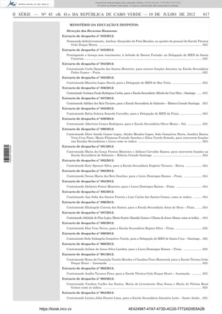 Documento descarregado pelo utilizador Adilson (10.8.0.12) em 17-07-2012 15:17:54.
                                                                              © Todos os direitos reservados. A cópia ou distribuição não autorizada é proibida.



                  II SÉRIE — NO 45 «B. O.» DA REPÚBLICA DE CABO VERDE — 10 DE JULHO DE 2012                                                                                                           817

                                                MINISTÉRIO DA EDUCAÇÃO E DESPOTOS:

                                             Direcção dos Recursos Humanos:
                                          Extracto de despacho nº 882/2012:
                                             Nomeando deﬁnitivamente, Amílcar Alexandre de Pina Mendes, no quadro do pessoal da Escola Técnica
                                               Grão Duque Henry. ............................................................................................................................ 822
                                          Extracto de despacho nº 883/2012:
                                             Prorrogando a licença sem vencimento, à Arlindo de Barros Furtado, na Delegação do MED de Santa
                                                Catarina. .............................................................................................................................................. 822
                                          Extracto de despacho nº 884/2012:
                                             Contratando Carla Djamila dos Santos Monteiro, para exercer funções docentes na Escola Secundária
                                               Pedro Gomes – Praia. ......................................................................................................................... 822
                                          Extracto de despacho nº 885/2012:
                                             Contratando Maurino Lopes David, para a Delegação do MED de Boa Vista. .................................... 823
                                          Extracto de despacho nº 886/2012:
                                             Contratando Verónica Paula Rodrigues Carlos, para a Escola Secundária Alfredo da Cruz Silva – Santiago. ...... 823
                                          Extracto de despacho nº 887/2012:
                                             Contratando Adelino dos Reis Tavares, para a Escola Secundária de Salineiro – Ribeira Grande Santiago. . 823
                                          Extracto de despacho nº 888/2012:
                                             Contratando Kátia Suleica Semedo Carvalho, para a Delegação do MED da Praia. ........................... 823
                                          Extracto de despacho nº 889/2012:
                                             Contratando Albertina Gomes Rodrigues, para a Escola Secundária Olavo Moniz – Sal. ................. 823
                                          Extracto de despacho nº 890/2012:
                                             Contratando Dirce Ineida Gomes Lopes, Alinho Mendes Lopes, João Gonçalves Horta, Jandira Barros
                                               Vera-Cruz Pinto, Maria Filomena Furtado Sanches e Edna Varela Semedo, para exercerem funções
                                               nas Escalas Secundárias e Liceu como se indica. ............................................................................. 823
                                          Extracto de despacho nº 891/2012:
1 562000 002089




                                             Contratando Maria da Graça Pereira Monteiro e Adilson Carvalho Ramos, para exercerem funções na
                                               Escola Secundária de Salineiro – Ribeira Grande Santiago. ........................................................... 824
                                          Extracto de despacho nº 892/2012:
                                             Contratando Katy Spencer Silva, para a Escola Secundária Eugénio Tavares – Brava. .................... 824
                                          Extracto de despacho nº 893/2012:
                                             Contratando Neusa Maria dos Reis Sanches, para o Liceu Domingos Ramos – Praia. ...................... 824
                                          Extracto de despacho nº 894/2012:
                                             Contratando Idelmira Fortes Monteiro, para o Liceu Domingos Ramos – Praia. ............................... 824
                                          Extracto de despacho nº 895/2012:
                                             Contratando Ana Soﬁa dos Santos Pereira e Luís Carlos dos Santos Gomes, como se indica. ........... 824
                                          Extracto de despacho nº 896/2012:
                                             Contratando Elisângela Correia dos Santos, para a Escola Secundária Amor de Deus – Praia. ....... 824
                                          Extracto de despacho nº 897/2012:
                                             Contratando Adelaide de Pina Lopes, Maria Suzete Almeida Gomes e Ulisses de Jesus Afonso, como se indica. .. 824
                                          Extracto de despacho nº 898/2012:
                                             Contratando Elza Vezo Neves, para a Escola Secundária Regina Silva – Praia. ................................ 825
                                          Extracto de despacho nº 899/2012:
                                             Contratando Seila Sulângela Gonçalves Varela, para a Delegação do MED de Santa Cruz – Santiago. .. 825
                                          Extracto de despacho nº 900/2012:
                                             Contratando Jailson de Jesus Silva Landim, para o Liceu Domingos Ramos – Praia. ....................... 825
                                          Extracto de despacho nº 901/2012:
                                             Contratando Heisa da Conseição Varela Mendes e Claudino Pires Montrond, para a Escola Técnica Grão
                                               Duque Henri – Assomada. ................................................................................................................. 825
                                          Extracto de despacho nº 902/2012:
                                             Contratando Anália Tavares Pires, para a Escola Técnica Grão Duque Henri – Assomada. ............. 825
                                          Extracto de despacho nº 903/2012:
                                             Contratando Vandira Coelho dos Santos, Maria do Livramento Dias Sousa e Maria de Fátima René
                                               Gomes como se indica. ....................................................................................................................... 825
                                          Extracto de despacho nº 904/2012:
                                             Contratando Licínia Júlia Duarte Lima, para a Escola Secundária Januário Leite – Santo Antão. .. 825


                            https://kiosk.incv.cv                                                                 4E424987-47A7-473D-AC20-7772AD0E6A2B
 