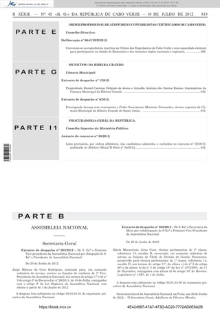 Documento descarregado pelo utilizador Adilson (10.8.0.12) em 17-07-2012 15:17:54.
                                                                                      © Todos os direitos reservados. A cópia ou distribuição não autorizada é proibida.



                  II SÉRIE — NO 45 «B. O.» DA REPÚBLICA DE CABO VERDE — 10 DE JULHO DE 2012                                                                                                  819

                                                            ORDEM PROFISSIONAL DE AUDITORES E CONTABILISTAS CERTIFICADOS DE CABO VERDE:

                    PA RT E E                             Conselho Directivo:

                                                      Deliberação nº 004/CDIR/2012:

                                                          Convocam-se os engenheiros inscritos na Ordem dos Engenheiros de Cabo Verde e com capacidade eleitoral
                                                             para participarem na eleição do Bastonário e dos restantes órgãos nacionais e regionais. .................. 829



                                                            MUNICÍPIO DA RIBEIRA GRANDE:

                    PA RT E G                             Câmara Municipal:

                                                      Extracto de despacho nº 1/2012:

                                                          Progredindo Daniel Caetano Delgado de Jesus e Arnaldo António dos Santos Ramos, funcionários da
                                                             Câmara Municipal da Ribeira Grande. ............................................................................................. 832

                                                      Extracto de despacho nº 6/2012:

                                                          Prorrogando licença sem vencimento a Pedro Nascimento Monteiro Fernandes, técnico superior da Câ-
                                                             mara Municipal da Ribeira Grande de Santo Antão. ...................................................................... 832


                                                            PROCURADORIA-GERAL DA REPÚBLICA:

                   PA RT E I 1                            Conselho Superior da Ministério Público:

                                                      Anúncio de concurso nº 20/2012:

                                                          Lista provisória, por ordem alfabética, dos candidatos admitidos e excluídos no concurso nº 02/2012,
1 562000 002089




                                                             publicado no Boletim Oﬁcial II Série nº 34/2012. .............................................................................. 832




                      PA RT E B
                                ASSEMBLEIA NACIONAL                                                             Extracto de despacho nº 863/2012 – De S. Exª a Secretária da
                                                                                                                  Mesa por subdelegação de S Exª o Primeiro Vice-Presidente
                                                                                                                  da Assembleia Nacional
                                                 –––––
                                                                                                                    De 29 de Junho de 2012:
                                        Secretaria-Geral
                        Extracto de despacho nº 862/2012 – De S. Exª o Primeiro                        Maria Monserrate Aires Cruz, técnica parlamentar de 2ª classe,
                          Vice-presidente da Assembleia Nacional por delegação de S.                     referência 13, escalão D, exercendo, em comissão ordinária de
                          Exª o Presidente da Assembleia Nacional:                                       serviço as funções de Chefe de Divisão de Gestão Financeira,
                                                                                                         promovida para técnica parlamentar de 1ª classe, referência 14,
                            De 20 de Junho de 2012:                                                      escalão D, nos termos do artigo 11º, da alínea c) do nº 2 do artigo
                                                                                                         26º e da alínea b) do nº 2 do artigo 18º da Lei nº 4/VI/2001, de 17
                  Jorge Mateus da Cruz Rodrigues, nomeado para, em comissão
                                                                                                         de Dezembro, conjugados com alínea b) do artigo 10º do Decreto-
                     ordinária de serviço, exercer as funções de condutor de 1º Vice-
                                                                                                         Legislativo nº 13/97, de 1 de Julho.
                     Presidente da Assembleia Nacional, nos termos do artigo 17º e do nº
                     3 do artigo 3º do Decreto-Lei nº 26/2011, de 18 de Julho, conjugados
                     com o artigo 8º da Lei Orgânica da Assembleia Nacional, com                         A despesa tem cabimento no código 03.01.04.06 do orçamento pri-
                     efeitos a partir de 1 de Junho de 2012.                                           vativo da Assembleia Nacional

                    A despesa tem cabimento no código 03.01.01.01 do orçamento pri-                       Secretaria-Geral da Assembleia Nacional, na Praia, aos 29 de Junho
                  vativo da Assembleia Nacional.                                                       de 2012. – O Secretário-Geral, Adalberto de Oliveira Mendes.


                                      https://kiosk.incv.cv                                                          4E424987-47A7-473D-AC20-7772AD0E6A2B
 