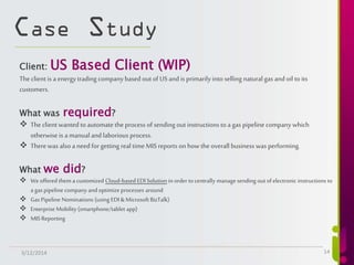 Case Study
Client: US Based Client (WIP)
Theclient is a energytrading company based out of USand is primarilyinto selling naturalgas and oil to its
customers.
What was required?
 Theclient wanted to automate the process of sending out instructions to a gas pipeline companywhich
otherwise is a manual and laborious process.
 Therewas also a need for getting real time MISreports onhow the overall business was performing.
What we did?
 We offered them a customized Cloud-based EDISolution in order tocentrally manage sending out of electronic instructions to
a gas pipeline company andoptimize processes around
 Gas Pipeline Nominations (using EDI&Microsoft BizTalk)
 Enterprise Mobility (smartphone/tablet app)
 MISReporting
3/12/2014 14
 