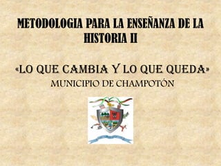 METODOLOGIA PARA LA ENSEÑANZA DE LA
HISTORIA II
«LO QUE CAMBIA Y LO QUE QUEDA»
MUNICIPIO DE CHAMPOTÓN
 