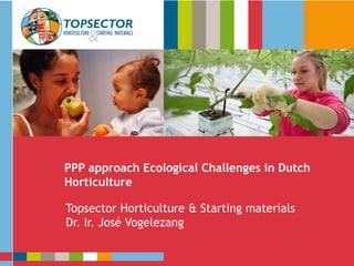 Presentatie
Topsector Tuinbouw & Uitgangsmaterialen
PPP approach Ecological Challenges in Dutch
Horticulture
Topsector Horticulture & Starting materials
Dr. Ir. José Vogelezang
 