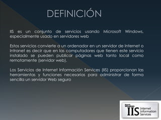 IIS es un conjunto de servicios usando Microsoft Windows,
especialmente usado en servidores web
Estos servicios convierte a un ordenador en un servidor de Internet o
Intranet es decir que en las computadores que tienen este servicio
instalado se pueden publicar páginas web tanto local como
remotamente (servidor web).
Los Servicios de Internet Información Services (IIS) proporcionan las
herramientas y funciones necesarias para administrar de forma
sencilla un servidor Web seguro
 