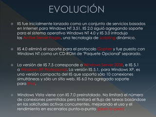 IIS fue inicialmente lanzado como un conjunto de servicios basados
en Internet para Windows NT 3.51. IIS 2.0 siguió agregando soporte
para el sistema operativo Windows NT 4.0 y IIS 3.0 introdujo
las Active Server Pages, una tecnología de scripting dinámico.
 IIS 4.0 eliminó el soporte para el protocolo Gopher y fue puesto con
Windows NT como un CD-ROM de "Paquete Opcional" separado.
 La versión de IIS 7.5 corresponde a Windows Server 2008, e IIS 5.1
a Windows XP Professional. La versión IIS 5.1, para Windows XP, es
una versión compacta del IIS que soporta sólo 10 conexiones
simultáneas y sólo un sitio web. IIS 6.0 ha agregado soporte
para IPv6.
 Windows Vista viene con IIS 7.0 preinstalado. No limitará el número
de conexiones permitidas pero limitará el flujo de tareas basándose
en las solicitudes activas concurrentes, mejorando el uso y el
rendimiento en escenarios punto-a-punto (peer-to-peer).
 
