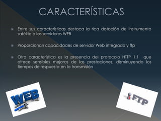  Entre sus características destaca la rica dotación de instrumento
satélite a los servidores WEB
 Proporcionan capacidades de servidor Web integrado y ftp
 Otra característica es la presencia del protocolo HTTP 1.1 que
ofrece sensibles mejoras de las prestaciones, disminuyendo los
tiempos de respuesta en la transmisión
 