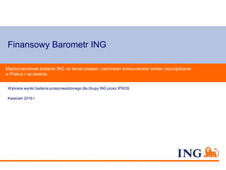 Finansowy Barometr ING
Wybrane wyniki badania przeprowadzonego dla Grupy ING przez IPSOS
Kwiecień 2016 r.
Międzynarodowe badanie ING na temat postaw i zachowań konsumentów wobec oszczędzania
w Polsce i na świecie.
 