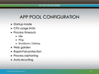www.devconnections.com
IIS FOR DEVELOPERS
APP POOL CONFIGURATION
 Startup mode
 CPU usage limits
 Process timeouts
 Idle
 Ping
 Shutdown / Startup
 Web garden
 Rapid-Fail protection
 Process orphaning
 Auto recycling
10
 