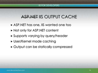 www.devconnections.com
IIS FOR DEVELOPERS
ASP.NET IIS OUTPUT CACHE
 ASP.NET has one, IIS wanted one too
 Not only for ASP.NET content
 Supports varying by query/header
 User/Kernel mode caching
 Output can be statically compressed
14
 