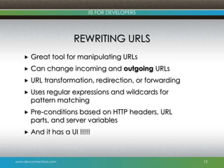 www.devconnections.com
IIS FOR DEVELOPERS
REWRITING URLS
 Great tool for manipulating URLs
 Can change incoming and outgoing URLs
 URL transformation, redirection, or forwarding
 Uses regular expressions and wildcards for
pattern matching
 Pre-conditions based on HTTP headers, URL
parts, and server variables
 And it has a UI !!!!!
15
 
