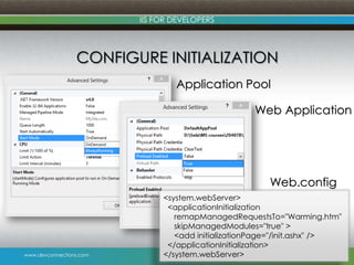 www.devconnections.com
IIS FOR DEVELOPERS
CONFIGURE INITIALIZATION
18
Application Pool
Web Application
<system.webServer>
<applicationInitialization
remapManagedRequestsTo="Warming.htm"
skipManagedModules="true" >
<add initializationPage="/init.ashx" />
</applicationInitialization>
</system.webServer>
Web.config
 