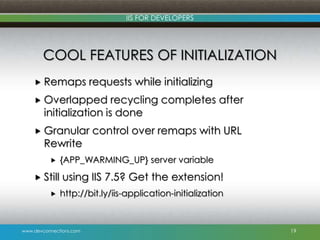 www.devconnections.com
IIS FOR DEVELOPERS
COOL FEATURES OF INITIALIZATION
 Remaps requests while initializing
 Overlapped recycling completes after
initialization is done
 Granular control over remaps with URL
Rewrite
 {APP_WARMING_UP} server variable
 Still using IIS 7.5? Get the extension!
 http://bit.ly/iis-application-initialization
19
 