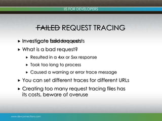 www.devconnections.com
IIS FOR DEVELOPERS
FAILED REQUEST TRACING
 Investigate failed requests
 What is a bad request?
 Resulted in a 4xx or 5xx response
 Took too long to process
 Caused a warning or error trace message
 You can set different traces for different URLs
 Creating too many request tracing files has
its costs, beware of overuse
 Investigate bad requests
 