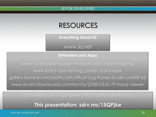 www.devconnections.com
IIS FOR DEVELOPERS
RESOURCES
28
Everything About IIS
www.iis.net
Extensions and Apps
www.iis.net/downloads/microsoft/advanced-logging
www.lizard-labs.net/log_parser_lizard.aspx
gallery.technet.microsoft.com/office/Log-Parser-Studio-cd458765
www.iis.net/downloads/community/2008/03/iis-70-trace-viewer
idof@sela.co.il @idoflatow http://bit.ly/flatow-blog
This presentation: sdrv.ms/15QPjke
 