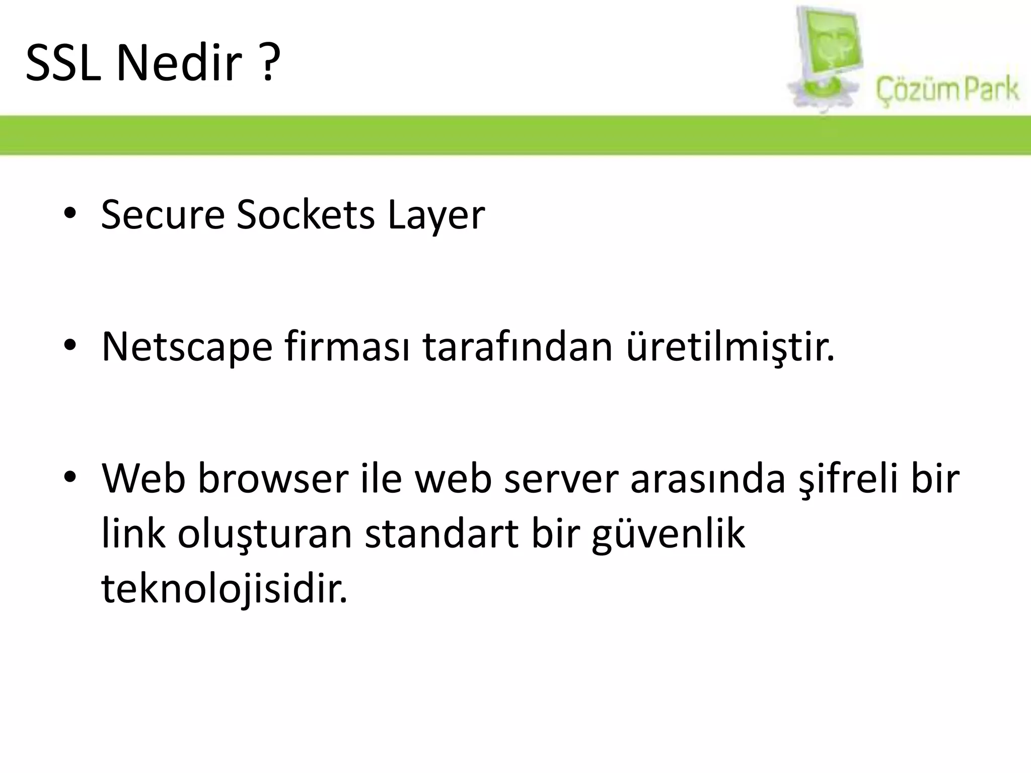 SecureSocketsLayerNetscape firması tarafından üretilmiştir.Web browser ile web server arasında şifreli bir link oluşturan standart bir güvenlik teknolojisidir.SSL Nedir ?
