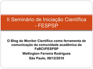 O Blog do Monitor Científico como ferramenta de comunicação da comunidade acadêmica da FaBCI/FESPSP Wellington Ferreira Rodrigues São Paulo, 08/12/2010 II Seminário de Iniciação Científica - FESPSP 