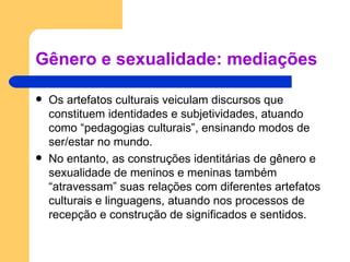Gênero e sexualidade: mediações Os artefatos culturais veiculam discursos que constituem identidades e subjetividades, atuando como “pedagogias culturais”, ensinando modos de ser/estar no mundo. No entanto, as construções identitárias de gênero e sexualidade de meninos e meninas também “atravessam” suas relações com diferentes artefatos culturais e linguagens, atuando nos processos de recepção e construção de significados e sentidos. 