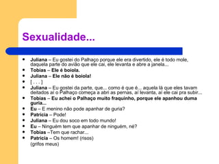 Sexualidade... Juliana  – Eu gostei do Palhaço porque ele era divertido, ele é todo mole, daquela parte do avião que ele cai, ele levanta e abre a janela... Tobias  –  Ele é boiola. Juliana  –  Ele não é boiola! [ . . . ] Juliana  – Eu gostei da parte, que... como é que é... aquela lá que eles tavam deitados aí o Palhaço começa a abri as pernas, aí levanta, aí ele cai pra subir... Tobias  –  Eu achei o Palhaço muito fraquinho, porque ele apanhou duma guria... Eu  – E menino não pode apanhar de guria? Patrícia  – Pode! Juliana  – Eu dou soco em todo mundo! Eu  – Ninguém tem que apanhar de ninguém, né? Tobias  –Tem que rachar... Patrícia  – Os homem! (risos) (grifos meus) 