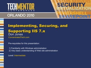 Implementing, Securing, and Supporting IIS 7.x Don Jones ConcentratedTech.com Pre-requisites for this presentation:  1) Familiarity with Windows administration 2) Very basic understanding of Web site administration Level:  Intermediate 