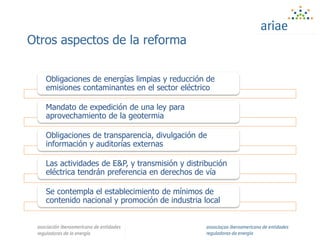 Otros aspectos de la reforma
Obligaciones de energías limpias y reducción de
emisiones contaminantes en el sector eléctrico
Mandato de expedición de una ley para
aprovechamiento de la geotermia
Obligaciones de transparencia, divulgación de
información y auditorías externas
Las actividades de E&P, y transmisión y distribución
eléctrica tendrán preferencia en derechos de vía
Se contempla el establecimiento de mínimos de
contenido nacional y promoción de industria local
 
