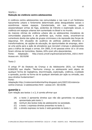 10

TEXTO 1
Redução da violência contra adolescentes
A violência contra adolescentes nas comunidades e nas ruas é um fenômeno
tipicamente urbano e fortemente determinado pelas desigualdades sociais e
econômicas nesses espaços. Caracterizada, em sua maioria, pelos
assassinatospor armas de fogo, acidentes de trânsito e exploração sexual, a
violência em espaços urbanos tem aumentado no Brasil e no mundo.
As maiores vítimas da violência urbana são os adolescentes moradores de
comunidades populares e de periferias que, muitas vezes, encontram-se
vulneráveis diante das ações de grupos criminosos e da repressão das forças de
segurança. Em situações de ausência de políticas públicas eficientes e
transformadoras, de opções de educação, de oportunidades de emprego, abrese uma porta para a ação de aliciadores que recrutam crianças e adolescentes
para o tráfico de drogas e armas. Em 2005, 8 mil pessoas entre 10 e 19 anos
foram vítimas de homicídios. Destes, 65% eram afro-descendentes.
Fonte:
Adaptação:
http://www.unicef.org/brazil/pt/activities_10211.htmlAcesso em: 30/10/08
Texto 2
O artigo 5º do Estatuto da Criança e do Adolescente (ECA, Lei Federal
8.069/90) que dispõe: “Nenhuma criança ou adolescente será objeto de
qualquer forma de negligência, discriminação, exploração, violência, crueldade
e opressão, punido na forma da lei qualquer atentado por ação ou omissão, aos
seus direitos fundamentais”.
Fonte:
Adaptação:http://violenciaintrafamiliarfmp.blogspot.com/2007/10/violenciacontra-criancas -e-adolescentes:html - acesso em: 30/10/08.
QUESTÃO 2
Com relação aos textos 1 e 2, é correto afirmar que
(A)
(B)
(C)
(D)

o texto 2 apresenta direitos que não são garantidos na situação
apresentada pelo texto 1.
nenhum dos textos trata do adolescente na sociedade.
o texto 1 expressa direitos presentes no texto 2.
o direito expresso no texto 2 está garantido no texto 1.

II SIMULADO DE LÍNGUA PORTUGUESA E MATEMÁTICA– CICLO IV – 2º ANO – AGOSTO / 2013

PMB/SEMEC/DIED/GEP

 