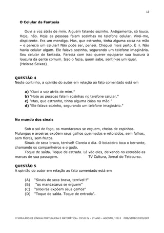 12

O Celular da Fantasia
Ouvi a voz atrás de mim. Alguém falando sozinho. Antigamente, só louco.
Hoje, não. Hoje as pessoas falam sozinhas no telefone celular. Virei-me,
displicente. Era um mendigo. Mas, que estranho, tinha alguma coisa na mão
– e parecia um celular! Não pode ser, pensei. Cheguei mais perto. E ri. Não
havia celular algum. Ele falava sozinho, segurando um telefone imaginário.
Seu celular de fantasia. Parecia com isso querer equiparar sua loucura à
loucura da gente comum. Isso o fazia, quem sabe, sentir-se um igual.
(Heloisa Seixas)

QUESTÃO 4
Neste continho, a opinião do autor em relação ao fato comentado está em
a) “Ouvi a voz atrás de mim.”
b) “Hoje as pessoas falam sozinhas no telefone celular.”
c) “Mas, que estranho, tinha alguma coisa na mão.”
d) “Ele falava sozinho, segurando um telefone imaginário.”

No mundo dos sinais
Sob o sol de fogo, os mandacarus se erguem, cheios de espinhos.
Mulungus e aroeiras expõem seus galhos queimados e retorcidos, sem folhas,
sem flores, sem frutos.
Sinais de seca brava, terrível! Clareia o dia. O boiadeiro toca o berrante,
chamando os companheiros e o gado.
Toque de saída. Toque de estrada. Lá vão eles, deixando no estradão as
marcas de sua passagem.
TV Cultura, Jornal do Telecurso.
QUESTÃO 5
A opinião do autor em relação ao fato comentado está em
(A)
(B)
(C)
(D)

“Sinais de seca brava, terrível!!”
“os mandacarus se erguem”
“aroeiras expõem seus galhos”
“Toque de saída. Toque de entrada”.

II SIMULADO DE LÍNGUA PORTUGUESA E MATEMÁTICA– CICLO IV – 2º ANO – AGOSTO / 2013

PMB/SEMEC/DIED/GEP

 
