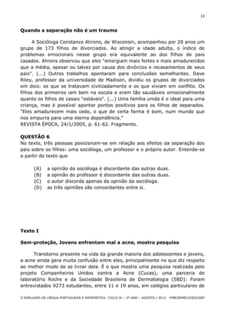 13

Quando a separação não é um trauma
A Socióloga Constance Ahrons, de Wisconsin, acompanhou por 20 anos um
grupo de 173 filhos de divorciados. Ao atingir a idade adulta, o índice de
problemas emocionais nesse grupo era equivalente ao dos filhos de pais
casados. Ahrons observou que eles "emergiam mais fortes e mais amadurecidos
que a média, apesar ou talvez por causa dos divórcios e recasamentos de seus
pais". (...) Outros trabalhos apontaram para conclusões semelhantes. Dave
Riley, professor da universidade de Madison, dividiu os grupos de divorciados
em dois: os que se tratavam civilizadamente e os que viviam em conflito. Os
filhos dos primeiros iam bem na escola e eram tão saudáveis emocionalmente
quanto os filhos de casais "estáveis". (...) Uma família unida é o ideal para uma
criança, mas é possível apontar pontos positivos para os filhos de separados.
"Eles amadurecem mais cedo, o que de certa forma é bom, num mundo que
nos empurra para uma eterna dependência.”
REVISTA ÉPOCA, 24/1/2005, p. 61-62. Fragmento.
QUESTÃO 6
No texto, três pessoas posicionam-se em relação aos efeitos da separação dos
pais sobre os filhos: uma socióloga, um professor e o próprio autor. Entende-se
a partir do texto que
(A)
(B)
(C)
(D)

a opinião da socióloga é discordante das outras duas.
a opinião do professor é discordante das outras duas.
o autor discorda apenas da opinião da socióloga.
as três opiniões são concordantes entre si.

Texto I
Sem-proteção, Jovens enfrentam mal a acne, mostra pesquisa
Transtorno presente na vida da grande maioria dos adolescentes e jovens,
a acne ainda gera muita confusão entre eles, principalmente no que diz respeito
ao melhor modo de se livrar dela. É o que mostra uma pesquisa realizada pelo
projeto Companheiros Unidos contra a Acne (Cucas), uma parceria do
laboratório Roche e da Sociedade Brasileira de Dermatologia (SBD): Foram
entrevistados 9273 estudantes, entre 11 e 19 anos, em colégios particulares de
II SIMULADO DE LÍNGUA PORTUGUESA E MATEMÁTICA– CICLO IV – 2º ANO – AGOSTO / 2013

PMB/SEMEC/DIED/GEP

 