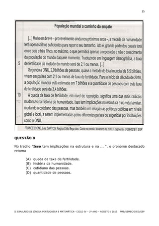 15

QUESTÃO 8
No trecho "Isso tem implicações na estrutura e na ... ", o pronome destacado
retoma
(A)
(B)
(C)
(D)

queda da taxa de fertilidade.
história da humanidade.
cotidiano das pessoas.
quantidade de pessoas.

II SIMULADO DE LÍNGUA PORTUGUESA E MATEMÁTICA– CICLO IV – 2º ANO – AGOSTO / 2013

PMB/SEMEC/DIED/GEP

 