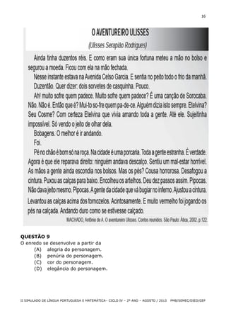 16

QUESTÃO 9
O enredo se desenvolve a partir da
(A) alegria do personagem.
(B) penúria do personagem.
(C) cor do personagem.
(D) elegância do personagem.

II SIMULADO DE LÍNGUA PORTUGUESA E MATEMÁTICA– CICLO IV – 2º ANO – AGOSTO / 2013

PMB/SEMEC/DIED/GEP

 