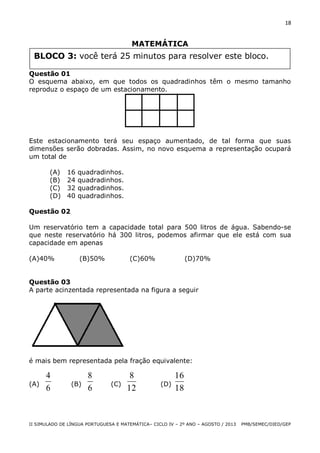 18

MATEMÁTICA

BLOCO 3: você terá 25 minutos para resolver este bloco.
Questão 01
O esquema abaixo, em que todos os quadradinhos têm o mesmo tamanho
reproduz o espaço de um estacionamento.

Este estacionamento terá seu espaço aumentado, de tal forma que suas
dimensões serão dobradas. Assim, no novo esquema a representação ocupará
um total de
(A)
(B)
(C)
(D)

16
24
32
40

quadradinhos.
quadradinhos.
quadradinhos.
quadradinhos.

Questão 02
Um reservatório tem a capacidade total para 500 litros de água. Sabendo-se
que neste reservatório há 300 litros, podemos afirmar que ele está com sua
capacidade em apenas
(A)40%

(B)50%

(C)60%

(D)70%

Questão 03
A parte acinzentada representada na figura a seguir

é mais bem representada pela fração equivalente:
(A)

4
6

(B)

8
6

(C)

8
12

(D)

16
18

II SIMULADO DE LÍNGUA PORTUGUESA E MATEMÁTICA– CICLO IV – 2º ANO – AGOSTO / 2013

PMB/SEMEC/DIED/GEP

 
