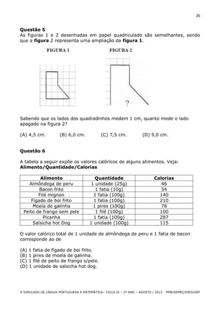 20

Questão 5
As figuras 1 e 2 desenhadas em papel quadriculado são semelhantes, sendo
que a figura 2 representa uma ampliação da figura 1.

Sabendo que os lados dos quadradinhos medem 1 cm, quanto mede o lado
apagado na figura 2?
(A) 4,5 cm.

(B) 6,0 cm.

(C) 7,5 cm.

(D) 9,0 cm.

Questão 6
A tabela a seguir expõe os valores calóricos de alguns alimentos. Veja:
Alimento/Quantidade/Calorias
Alimento
Almôndega de peru
Bacon frito
Filé mignon
Fígado de boi frito
Moela de galinha
Peito de frango sem pele
Picanha
Salsicha hot Dog

Quantidade
1 unidade (25g)
1 fatia (10g)
1 fatia (100g)
1 fatia (100g)
1 pires (100g)
1 filé (100g)
1 fatia (100g)
1 unidade (100g)

Calorias
46
54
140
210
78
100
287
115

O valor calórico total de 1 unidade de almôndega de peru e 1 fatia de bacon
corresponde ao de
(A) 1 fatia de fígado de boi frito.
(B) 1 pires de moela de galinha.
(C) 1 filé de peito de frango s/pele.
(D) 1 unidade de salsicha hot dog.

II SIMULADO DE LÍNGUA PORTUGUESA E MATEMÁTICA– CICLO IV – 2º ANO – AGOSTO / 2013

PMB/SEMEC/DIED/GEP

 