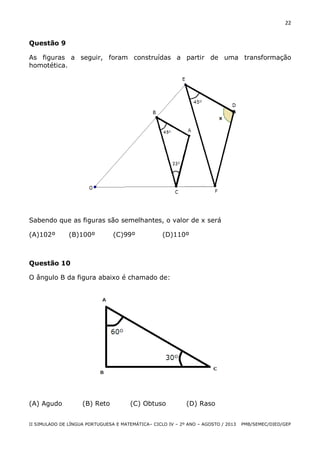 22

Questão 9
As figuras a seguir, foram construídas a partir de uma transformação
homotética.

Sabendo que as figuras são semelhantes, o valor de x será
(A)102º

(B)100º

(C)99º

(D)110º

Questão 10
O ângulo B da figura abaixo é chamado de:

(A) Agudo

(B) Reto

(C) Obtuso

(D) Raso

II SIMULADO DE LÍNGUA PORTUGUESA E MATEMÁTICA– CICLO IV – 2º ANO – AGOSTO / 2013

PMB/SEMEC/DIED/GEP

 