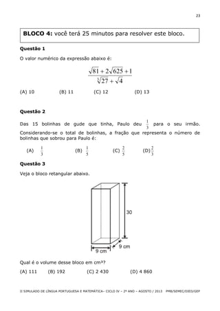 23

BLOCO 4: você terá 25 minutos para resolver este bloco.
Questão 1
O valor numérico da expressão abaixo é:

81  2 625  1
3

(A) 10

(B) 11

27  4

(C) 12

(D) 13

Questão 2
1
para o seu irmão.
3
Considerando-se o total de bolinhas, a fração que representa o número de
bolinhas que sobrou para Paulo é:

Das 15 bolinhas de gude que tinha, Paulo deu

(A)

1
3

(B)

1
5

(C)

2
5

(D)

2
3

Questão 3
Veja o bloco retangular abaixo.

Qual é o volume desse bloco em cm³?
(A) 111

(B) 192

(C) 2 430

(D) 4 860

II SIMULADO DE LÍNGUA PORTUGUESA E MATEMÁTICA– CICLO IV – 2º ANO – AGOSTO / 2013

PMB/SEMEC/DIED/GEP

 
