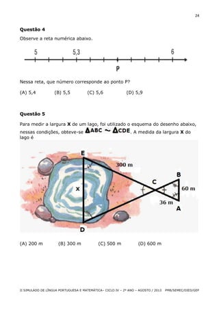 24

Questão 4
Observe a reta numérica abaixo.

Nessa reta, que número corresponde ao ponto P?
(A) 5,4

(B) 5,5

(C) 5,6

(D) 5,9

Questão 5
Para medir a largura X de um lago, foi utilizado o esquema do desenho abaixo,
nessas condições, obteve-se
lago é

(A) 200 m

(B) 300 m

. A medida da largura X do

(C) 500 m

(D) 600 m

II SIMULADO DE LÍNGUA PORTUGUESA E MATEMÁTICA– CICLO IV – 2º ANO – AGOSTO / 2013

PMB/SEMEC/DIED/GEP

 