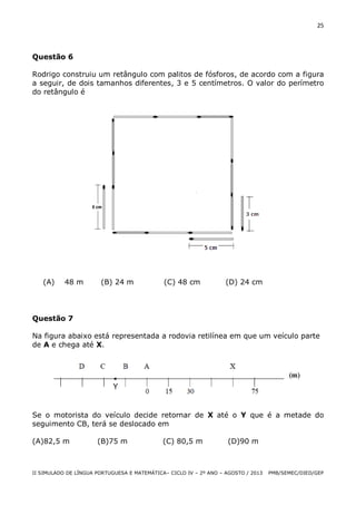 25

Questão 6
Rodrigo construiu um retângulo com palitos de fósforos, de acordo com a figura
a seguir, de dois tamanhos diferentes, 3 e 5 centímetros. O valor do perímetro
do retângulo é

(A)

48 m

(B) 24 m

(C) 48 cm

(D) 24 cm

Questão 7
Na figura abaixo está representada a rodovia retilínea em que um veículo parte
de A e chega até X.

Se o motorista do veículo decide retornar de X até o Y que é a metade do
seguimento CB, terá se deslocado em
(A)82,5 m

(B)75 m

(C) 80,5 m

(D)90 m

II SIMULADO DE LÍNGUA PORTUGUESA E MATEMÁTICA– CICLO IV – 2º ANO – AGOSTO / 2013

PMB/SEMEC/DIED/GEP

 