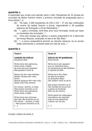 3

QUESTÃO 2
A expressão que revela uma opinião sobre o fato “Estudantes de 33 escolas do
município de Belém fizeram ontem o primeiro simulado de preparação para a
Prova Brasil.”, é
(A) “Ao todo, 3.300 estudantes do CIII e CIV – 2º ano das instituições
de ensino da capital fizeram a prova, respondendo a 20 questões
objetivas de Português e 20 de Matemática.”
(B) “...após o simulado, será feita uma nova Formação, tendo por base
os resultados dos simulados...”
(C) “Uma das escolas que aplicou o exame preparatório foi a Benvinda
de França Messias, localizada no bairro de São Brás.”
(D) “...a prova preparatória permite ao docente observar se os alunos
estão assimilando o conteúdo dado em sala de aula...”
QUESTÃO 3
Texto I

Texto II

CANÇÃO DO EXÍLIO
Gonçalves Dias

EXÍLIO DE PÉ QUEBRADO
Paulo Nunes

Minha terra tem palmeiras,
Onde canta o Sabiá;
As aves que aqui gorjeiam,
Não gorjeiam como lá.

Minha terra tem açaizeiro
que um palmiteiro boliu,
as mangueiras já não enfeitam
a Catorze de Abril.

Nosso céu tem mais estrelas,
Nossas várzeas têm mais
flores,
Nossos bosques têm mais vida,
Nossa vida mais amores.

Minha terra Vê-o-Peso
da baía do Guajará
os periquitos daqui
não cantam como os de lá.

Em cismar, sozinho, à noite,
Mais prazer encontro eu lá;
Minha terra tem palmeiras,
Onde canta o Sabiá.
Minha terra tem primores,
Que tais não encontro eu cá;
Em cismar – sozinho, à noite
– Mais prazer encontro eu lá;
(...)

Que prazer encontro eu lá
nas manhãs de chuva fina
a garoa vai brotando
feito xixi de menina
Minha gente fez cabanagem
mas baixou seu espinhel
hoje só vive esperando
o bacuri cair do céu.
(...)

O texto I difere do texto II

II SIMULADO DE LÍNGUA PORTUGUESA E MATEMÁTICA– CICLO IV – 2º ANO – AGOSTO / 2013

PMB/SEMEC/DIED/GEP

 