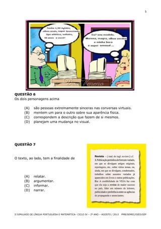 5

QUESTÃO 6
Os dois personagens acima
(A)
(B)
(C)
(D)

são pessoas extremamente sinceras nas conversas virtuais.
mentem um para o outro sobre sua aparência física.
correspondem a descrição que fazem de si mesmos.
planejam uma mudança no visual.

QUESTÃO 7

O texto, ao lado, tem a finalidade de

(A)
(B)
(C)
(D)

relatar.
argumentar.
informar.
narrar.

II SIMULADO DE LÍNGUA PORTUGUESA E MATEMÁTICA– CICLO IV – 2º ANO – AGOSTO / 2013

PMB/SEMEC/DIED/GEP

 