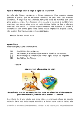 6

Qual a diferença entre a onça, o tigre e o leopardo?
Os três são felinos, carnívoros e ótimos caçadores. Eles possuem presas
grandes e garras que se escondem embaixo da pele. Mas são espécies
diferentes. A onça vive nas Américas, tem pelo cheio de manchas com uma
pinta preta no meio. Já o leopardo vive na Ásia e na África e também tem
manchas, mas sem a pinta preta no meio. O tigre habita na Ásia e não tem
manchas, mas listras. O curioso é que o desenho das manchas ou listras é
diferente de um animal para outro, como nossas impressões digitais. Assim,
não existem dois tigres, onças ou leopardos iguais.
Revista Recreio, nº252, 2005

QUESTÃO 8
Esse texto (da pagina anterior) trata
(A)
(B)
(C)
(D)

dos
das
das
dos

hábitos dos carnívoros.
diferenças e semelhanças entre as moradias dos animais.
diferenças e semelhanças entre o tigre, a onça e o leopardo.
hábitos dos felinos.

Texto I
BRASILEIRO NÃO GOSTA DE LER?

A meninada precisa ser seduzida. Ler pode ser divertido e interessante,
pode entusiasmar, distrair e dar prazer - Lya Luft
(...) Como ler é um hábito raro entre nós, e a meninada chega ao colégio
achando livro uma coisa quase esquisita, e leitura uma chatice, talvez ela
II SIMULADO DE LÍNGUA PORTUGUESA E MATEMÁTICA– CICLO IV – 2º ANO – AGOSTO / 2013

PMB/SEMEC/DIED/GEP

 