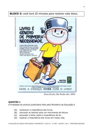 9

BLOCO 2: você terá 25 minutos para resolver este bloco.

QUESTÃO 1
A finalidade do anúncio publicitário feito pelo Ministério da Educação é
(A)
(B)
(C)
(D)

esclarecer a importância dos livros.
convocar os leitores para um movimento de leitura.
persuadir o leitor sobre a importância de ler.
explicar a importância dos livros em nossa vida.

II SIMULADO DE LÍNGUA PORTUGUESA E MATEMÁTICA– CICLO IV – 2º ANO – AGOSTO / 2013

PMB/SEMEC/DIED/GEP

 