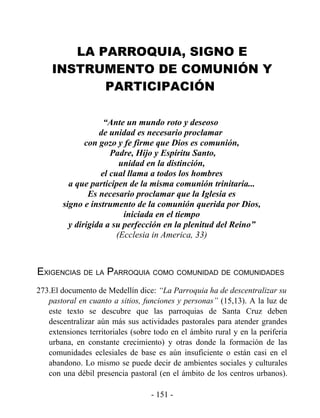 LA PARROQUIA, SIGNO E
    INSTRUMENTO DE COMUNIÓN Y
           PARTICIPACIÓN

                    “Ante un mundo roto y deseoso
                   de unidad es necesario proclamar
               con gozo y fe firme que Dios es comunión,
                      Padre, Hijo y Espíritu Santo,
                         unidad en la distinción,
                   el cual llama a todos los hombres
          a que participen de la misma comunión trinitaria...
                Es necesario proclamar que la Iglesia es
        signo e instrumento de la comunión querida por Dios,
                          iniciada en el tiempo
          y dirigida a su perfección en la plenitud del Reino”
                        (Ecclesia in America, 33)



EXIGENCIAS DE LA PARROQUIA COMO COMUNIDAD DE COMUNIDADES
273.El documento de Medellín dice: “La Parroquia ha de descentralizar su
   pastoral en cuanto a sitios, funciones y personas” (15,13). A la luz de
   este texto se descubre que las parroquias de Santa Cruz deben
   descentralizar aún más sus actividades pastorales para atender grandes
   extensiones territoriales (sobre todo en el ámbito rural y en la periferia
   urbana, en constante crecimiento) y otras donde la formación de las
   comunidades eclesiales de base es aún insuficiente o están casi en el
   abandono. Lo mismo se puede decir de ambientes sociales y culturales
   con una débil presencia pastoral (en el ámbito de los centros urbanos).

                                   - 151 -
 