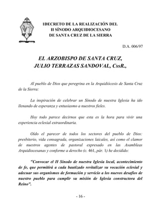 1DECRETO DE LA REALIZACIÓN DEL
                  II SÍNODO ARQUIDIOCESANO
                 DE SANTA CRUZ DE LA SIERRA

                                                             D.A. 006/97


          EL ARZOBISPO DE SANTA CRUZ,
         JULIO TERRAZAS SANDOVAL, CssR.,


        Al pueblo de Dios que peregrina en la Arquidiócesis de Santa Cruz
de la Sierra:

       La inspiración de celebrar un Sínodo de nuestra Iglesia ha ido
llenando de esperanza y entusiasmo a nuestros fieles.

       Hoy todo parece decirnos que esta es la hora para vivir una
experiencia eclesial extraordinaria.

       Oído el parecer de todos los sectores del pueblo de Dios:
presbiterio, vida consagrada, organizaciones laicales, así como el clamor
de nuestros agentes de pastoral expresado en las Asambleas
Arquidiocesanas y conforme a derecho (c. 461, pár. 1) he decidido:

       "Convocar el II Sínodo de nuestra Iglesia local, acontecimiento
de fe, que permitirá a cada bautizado revitalizar su vocación eclesial y
adecuar sus organismos de formación y servicio a los nuevos desafíos de
nuestro pueblo para cumplir su misión de Iglesia constructora del
Reino".


                                  - 16 -
 